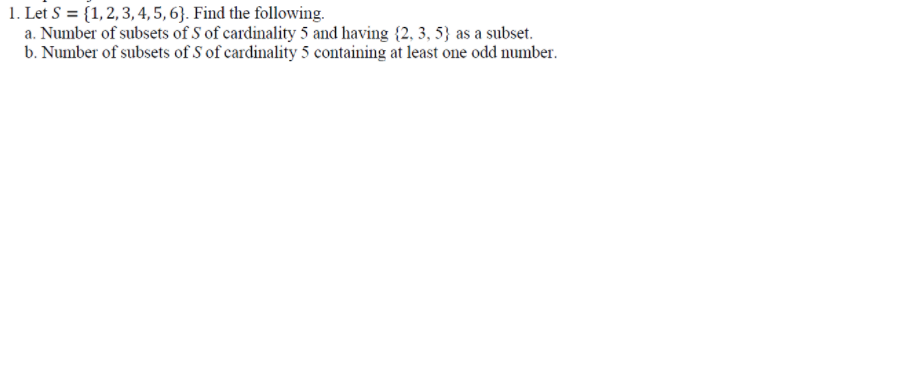 1. Let S = {1, 2, 3, 4, 5, 6}. Find the following.
a. Number of subsets of S of cardinality 5 and having {2, 3, 5} as a subset.
b. Number of subsets of S of cardinality 5 containing at least one odd number.
