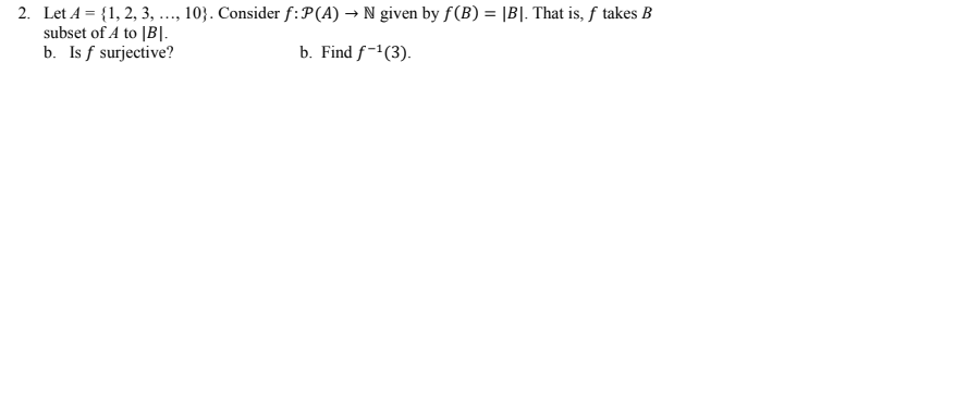 2. Let A = {1, 2, 3, ..., 10}. Consider f:P(A) → N given by f(B) = |B|. That is, f takes B
subset of A to |B|-
b. Is f surjective?
b. Find f-'(3).
