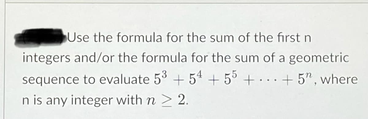 Use the formula for the sum of the first n
integers and/or the formula for the sum of a geometric
sequence to evaluate 5 +54 + 5° + . .. + 5", where
n is any integer with n > 2.
