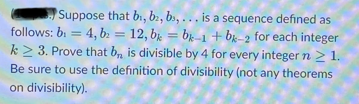 Suppose that b1, b2, b3, . . . is a sequence defined as
follows: b1 = 4, b2 = 12, b; = bk–1 + bx-2 for each integer
k > 3. Prove that bn is divisible by 4 for every integer n > 1.
Be sure to use the definition of divisibility (not any theorems
on divisibility).
