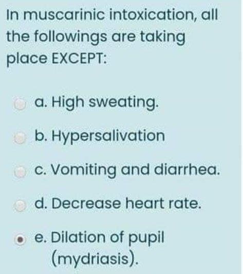 In muscarinic intoxication, all
the followings are taking
place EXCEPT:
O a. High sweating.
O b. Hypersalivation
c. Vomiting and diarrhea.
O d. Decrease heart rate.
e. Dilation of pupil
(mydriasis).
