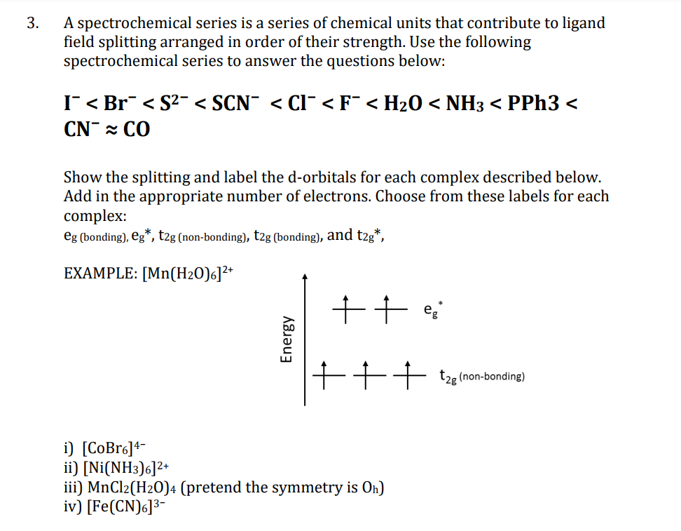 A spectrochemical series is a series of chemical units that contribute to ligand
field splitting arranged in order of their strength. Use the following
spectrochemical series to answer the questions below:
3.
IT < Br < S2¯ < SCN¯ < Cl¯ <F¯ < H20 < NH3 < PPH3 <
CN CO
Show the splitting and label the d-orbitals for each complex described below.
Add in the appropriate number of electrons. Choose from these labels for each
complex:
eg (bonding), Eg*, t2g (non-bonding), t2g (bonding), and t2g*,
EXAMPLE: [Mn(H2O)6]²*
++ :
+++ t2e (non-bonding)
i) [CoBr6]4=
ii) [Ni(NH3)6]2+
iii) MnCl2(H2O)4 (pretend the symmetry is On)
iv) [Fe(CN)6]³-
Energy
