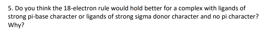 5. Do you think the 18-electron rule would hold better for a complex with ligands of
strong pi-base character or ligands of strong sigma donor character and no pi character?
Why?
