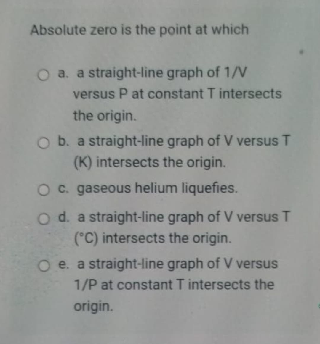 Absolute zero is the point at which
O a. a straight-line graph of 1/V
versus P at constant T intersects
the origin.
O b. a straight-line graph of V versus T
(K) intersects the origin.
Oc. gaseous helium liquefies.
Od. a straight-line graph of V versus T
(°C) intersects the origin.
O e. a straight-line graph of V versus
1/P at constant T intersects the
origin.

