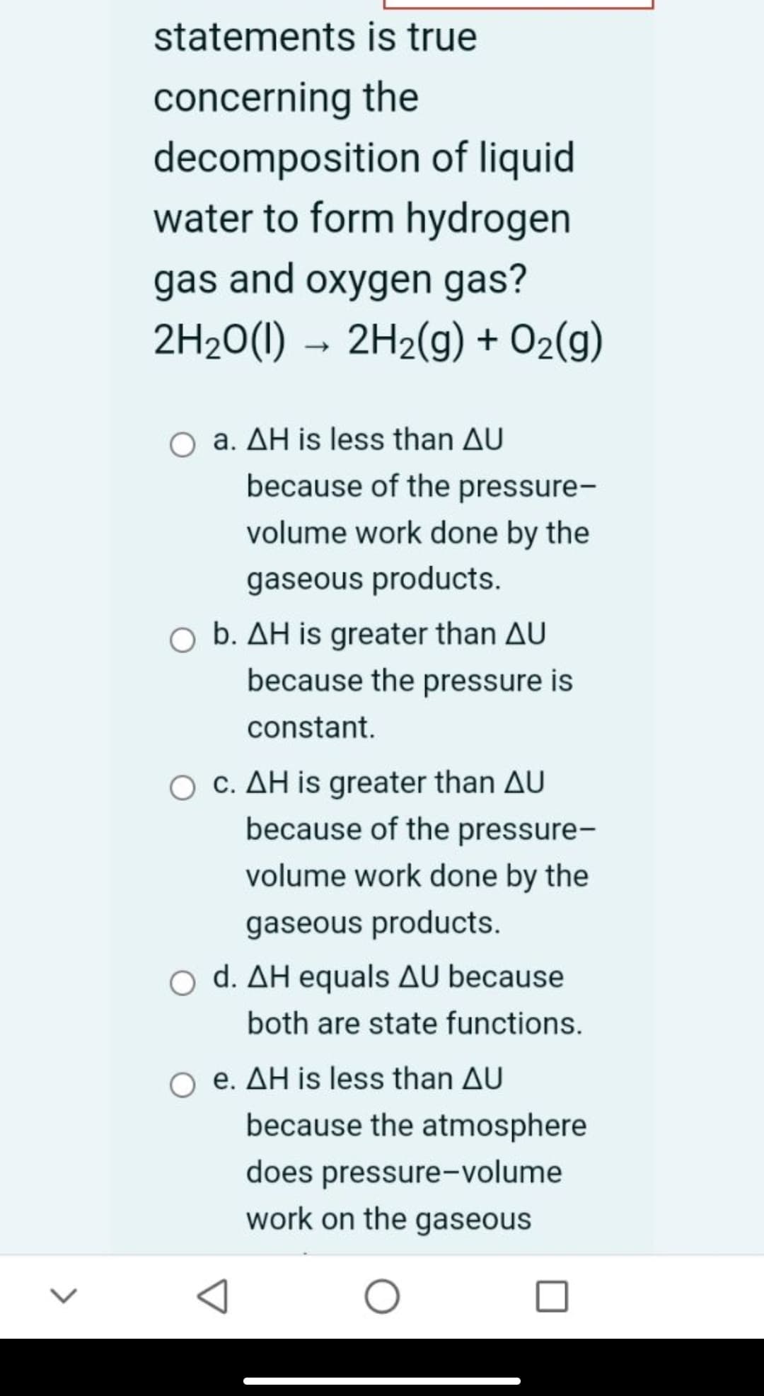 statements is true
concerning the
decomposition of liquid
water to form hydrogen
gas and oxygen gas?
2H20(1) → 2H2(g) + O2(g)
O a. AH is less than AU
because of the pressure-
volume work done by the
gaseous products.
O b. AH is greater than AU
because the pressure is
constant.
O C. AH is greater than AU
because of the pressure-
volume work done by the
gaseous products.
O d. AH equals AU because
both are state functions.
e. AH is less than AU
because the atmosphere
does pressure-volume
work on the gaseous
