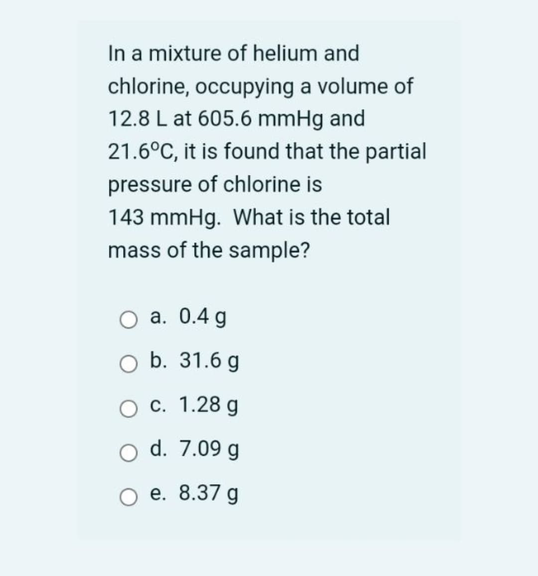 In a mixture of helium and
chlorine, occupying a volume of
12.8 L at 605.6 mmHg and
21.6°C, it is found that the partial
pressure of chlorine is
143 mmHg. What is the total
mass of the sample?
a. 0.4 g
O b. 31.6 g
Ос. 1.28 g
d. 7.09 g
ое. 8.37 g
