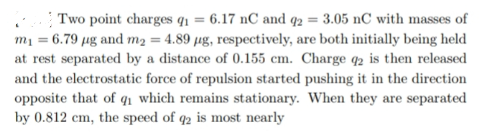 | Two point charges q1 = 6.17 nC and q2 = 3.05 nC with masses of
mį = 6.79 µg and m2 = 4.89 µg, respectively, are both initially being held
at rest separated by a distance of 0.155 cm. Charge q2 is then released
and the electrostatic force of repulsion started pushing it in the direction
opposite that of q1 which remains stationary. When they are separated
by 0.812 cm, the speed of q2 is most nearly
%3D
%3D
%3D
