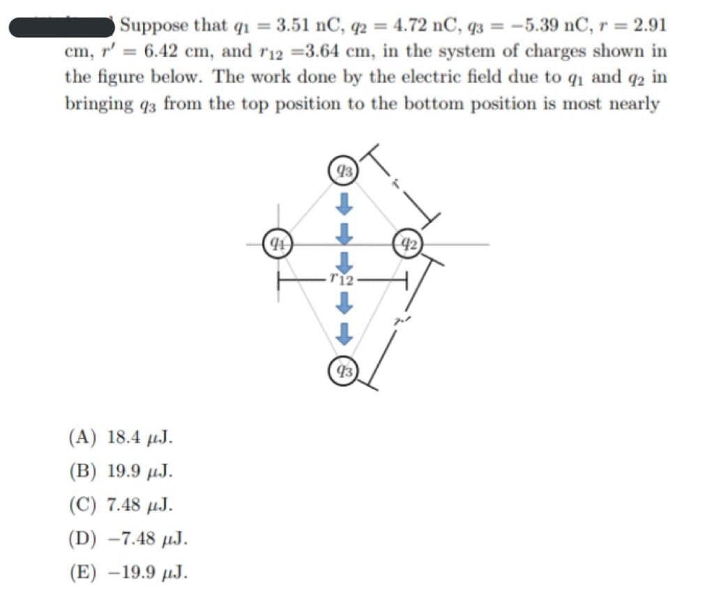 Suppose that q1 = 3.51 nC, q2 = 4.72 nC, q3 = –5.39 nC, r = 2.91
cm, r' = 6.42 cm, and r12 =3.64 cm, in the system of charges shown in
the figure below. The work done by the electric field due to q1 and q2 in
bringing q3 from the top position to the bottom position is most nearly
93
42
(A) 18.4 µJ.
(В) 19.9 и.Ј.
(C) 7.48 µJ.
(D) -7.48 µJ.
(E) –19.9 µJ.
