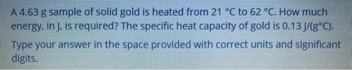 A 4.63 g sample of solid gold is heated from 21 °C to 62 °C. How much
energy, in J, is required? The specific heat capacity of gold is 0.13 J/(g°C).
Type your answer in the space provided with correct units and significant
digits.
