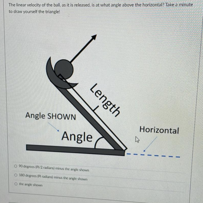 The linear velocity of the ball, as it is released, is at what angle above the horizontal? Take a minute
to draw yourself the triangle!
Angle SHOWN
Horizontal
Angle
O 90 degrees (PI/2 radians) minus the angle shown
O 180 degrees (Pi radians) minus the angle shown
O the angle shown
Length
