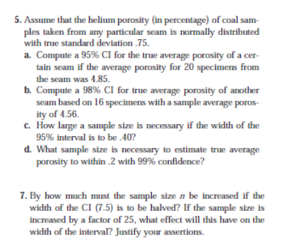 5. Assume that the helium porosity (in percentage) of coal sam-
ples taken from any particular seam is normally distributed
with true standard deviation .75.
a. Compute a 95% CI for the true average porosity of a cer-
tain seam if the average porosity for 20 specimens from
the seam was 4.85.
b. Compute a 98% CI for true average porosity of another
seam based on 16 specimens with a sample average poros-
ity of 4.56.
c. How large a sample size is necessary if the width of the
95% interval is to be .40?
d. What sample size is necessary to estimate true average
porosity to within .2 with 99% confidence?
7. By how much must the sample size n be increased if the
width of the CI (7.5) is to be halved? If the sample size is
increased by a factor of 25, what effect will this have on the
width of the interval? Justify your assertions.
