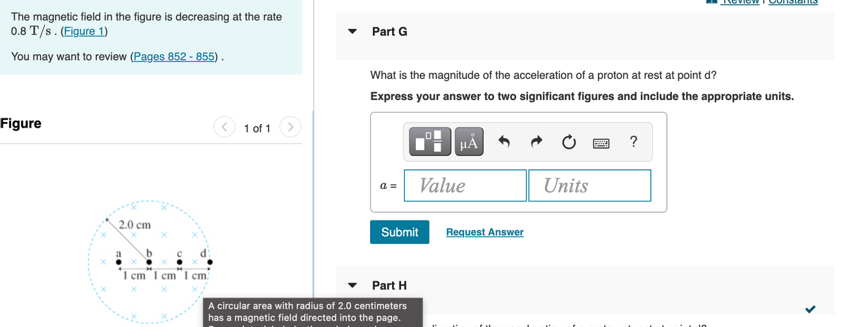 The magnetic field in the figure is decreasing at the rate
0.8 T/s. (Figure 1)
Part G
You may want to review (Pages 852 - 855).
What is the magnitude of the acceleration of a proton at rest at point d?
Express your answer to two significant figures and include the appropriate units.
Figure
1 of 1
µA
?
Value
Units
a =
2.0 cm
Submit
Request Answer
1 cm 1 cm 1 cm
Part H
A circular area with radius of 2.0 centimeters
has a magnetic field directed into the page.
