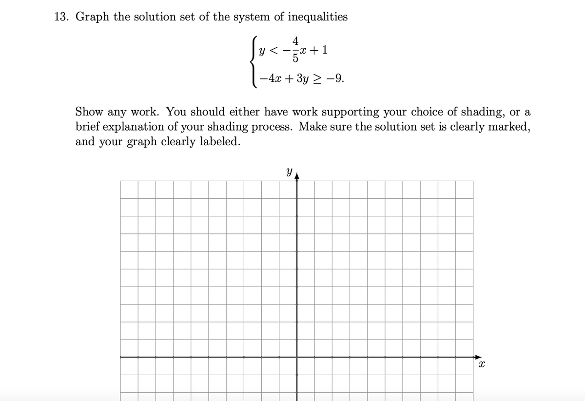 13. Graph the solution set of the system of inequalities
4
--x + 1
5
-4x + 3y > –9.
Show any work. You should either have work supporting your choice of shading, or a
brief explanation of your shading process. Make sure the solution set is clearly marked,
and your graph clearly labeled.
