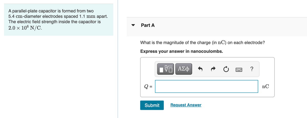 A parallel-plate capacitor is formed from two
5.4 cm-diameter electrodes spaced 1.1 mm apart.
The electric field strength inside the capacitor is
2.0 x 106 N/C.
Part A
What is the magnitude of the charge (in nC) on each electrode?
Express your answer in nanocoulombs.
HV ΑΣφ
?
nC
Submit
Request Answer
