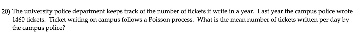 20) The university police department keeps track of the number of tickets it write in a year. Last year the campus police wrote
1460 tickets. Ticket writing on campus follows a Poisson process. What is the mean number of tickets written per day by
the campus police?
