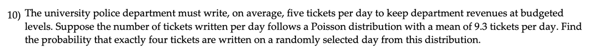 10) The university police department must write, on average, five tickets per day to keep department revenues at budgeted
levels. Suppose the number of tickets written per day follows a Poisson distribution with a mean of 9.3 tickets per day. Find
the probability that exactly four tickets are written on a randomly selected day from this distribution.
