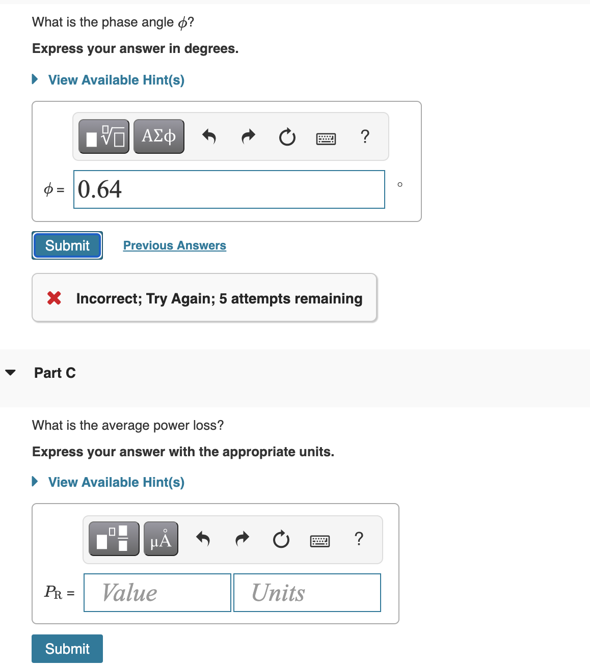 What is the phase angle o?
Express your answer in degrees.
• View Available Hint(s)
ν ΑΣφ
?
$ = 0.64
Submit
Previous Answers
X Incorrect; Try Again; 5 attempts remaining
Part C
What is the average power loss?
Express your answer with the appropriate units.
• View Available Hint(s)
HẢ
?
PR =
Value
Units
%D
Submit
