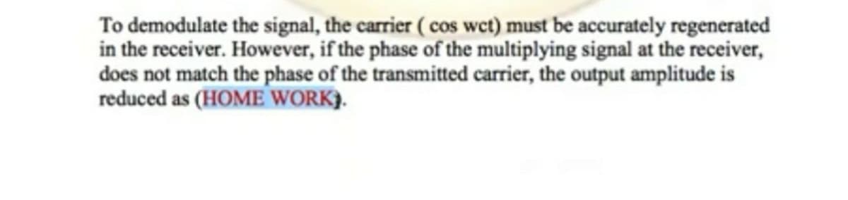 To demodulate the signal, the carrier ( cos wet) must be accurately regenerated
in the receiver. However, if the phase of the multiplying signal at the receiver,
does not match the phase of the transmitted carrier, the output amplitude is
reduced as (HOME WORK).
