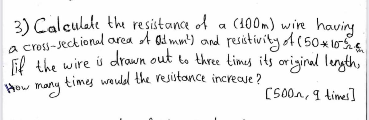 3) Calculate the resistance of
a cross-sectional ared A Qd mm) and resistivityof(50*
Fl the wire is drawn out to three times its original length,
times would the resistance increave ?
(100m) wire having
a
How
many
[500m, 9 times]
