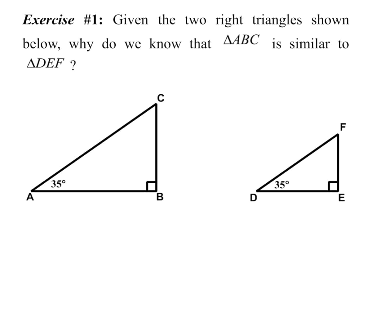Exercise #1: Given the two right triangles shown
below, why do we know that AABC is similar to
ADEF ?
F
35°
35°
B
D
E

