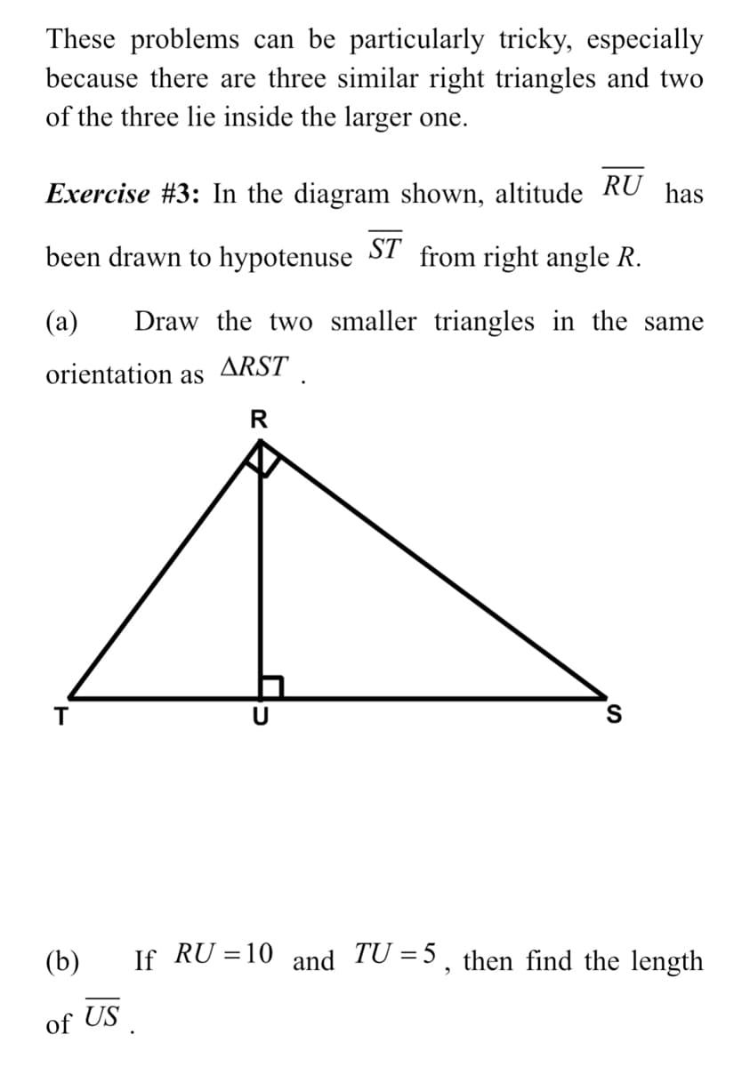 These problems can be particularly tricky, especially
because there are three similar right triangles and two
of the three lie inside the larger one.
Exercise #3: In the diagram shown, altitude RU has
been drawn to hypotenuse ST from right angle R.
(a)
Draw the two smaller triangles in the same
orientation as
ARST
R
T
(b)
If RU = 10 and TU =5, then find the length
of US
