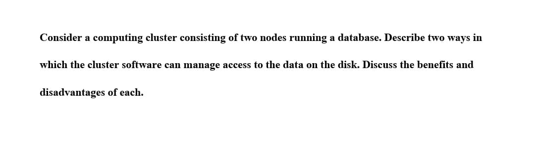 Consider a computing cluster consisting of two nodes running a database. Describe two ways in
which the cluster software can manage access to the data on the disk. Discuss the benefits and
disadvantages of each.