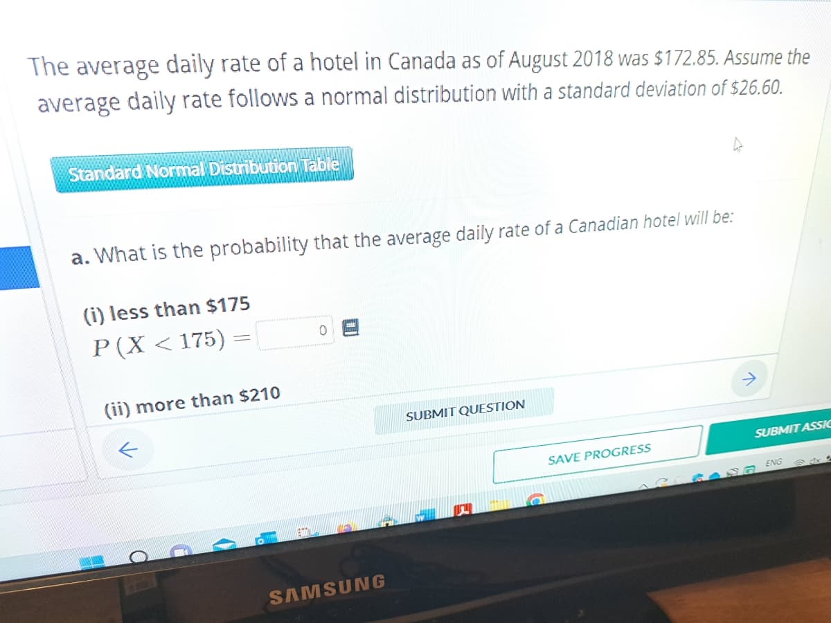 The average daily rate of a hotel in Canada as of August 2018 was $172.85. Assume the
average daily rate follows a normal distribution with a standard deviation of $26.60.
Standard Normal Distribution Table
a. What is the probability that the average daily rate of a Canadian hotel will be:
(i) less than $175
P(X <175) =
(ii) more than $210
←
15
SAMSUNG
SUBMIT QUESTION
SAVE PROGRESS
SUBMIT ASSIC
GANG ENG
☎ dx t