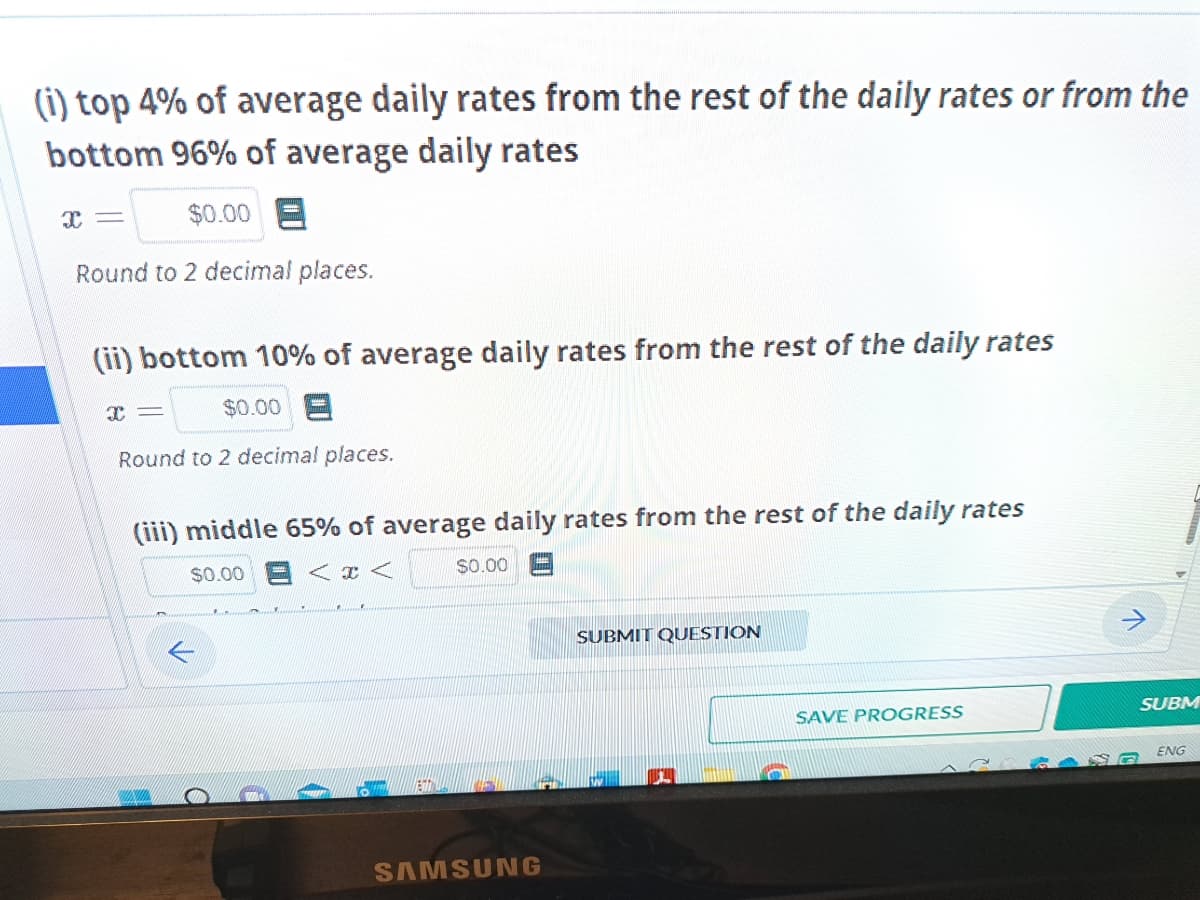 (i) top 4% of average daily rates from the rest of the daily rates or from the
bottom 96% of average daily rates
$0.00
Round to 2 decimal places.
X=
(ii) bottom 10% of average daily rates from the rest of the daily rates
I
ww
Round to 2 decimal places.
$0.00
(iii) middle 65% of average daily rates from the rest of the daily rates
$0.00
<<
-
O
$0.00
SAMSUNG
SUBMIT QUESTION
SAVE PROGRESS
SUBM
ENG