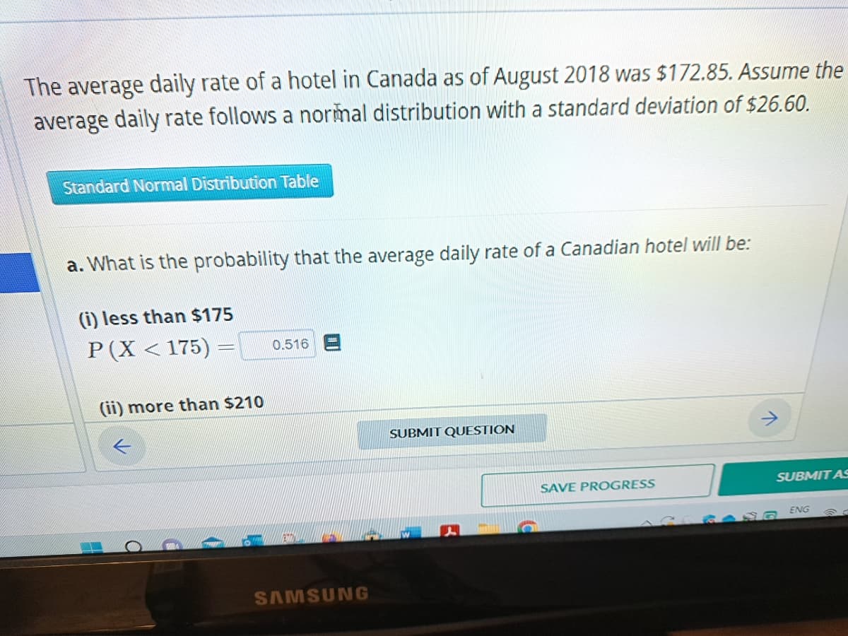 The average daily rate of a hotel in Canada as of August 2018 was $172.85. Assume the
average daily rate follows a normal distribution with a standard deviation of $26.60.
Standard Normal Distribution Table
a. What is the probability that the average daily rate of a Canadian hotel will be:
(i) less than $175
P(X <175) =
(ii) more than $210
0.516
SAMSUNG
SUBMIT QUESTION
SAVE PROGRESS
SUBMIT AS
ENG