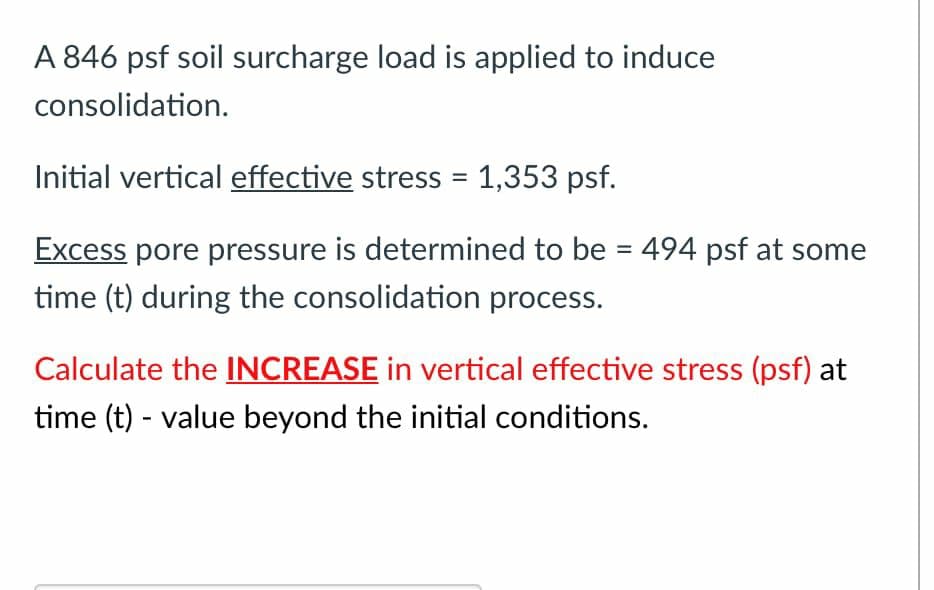 A 846 psf soil surcharge load is applied to induce
consolidation.
Initial vertical effective stress = 1,353 psf.
Excess pore pressure is determined to be = 494 psf at some
%3D
time (t) during the consolidation process.
Calculate the INCREASE in vertical effective stress (psf) at
time (t) - value beyond the initial conditions.
