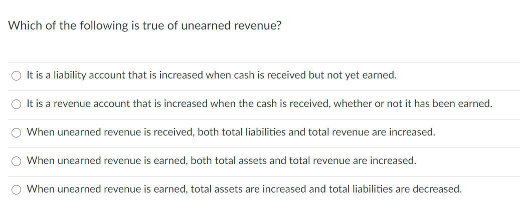 Which of the following is true of unearned revenue?
It is a liability account that is increased when cash is received but not yet earned.
It is a revenue account that is increased when the cash is received, whether or not it has been earned.
When unearned revenue is received, both total liabilities and total revenue are increased.
When unearned revenue is earned, both total assets and total revenue are increased.
When unearned revenue is earned, total assets are increased and total liabilities are decreased.
