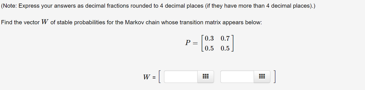 (Note: Express your answers as decimal fractions rounded to 4 decimal places (if they have more than 4 decimal places).)
Find the vector W of stable probabilities for the Markov chain whose transition matrix appears below:
0.3
0.7
P =
0.5 0.5
W =
