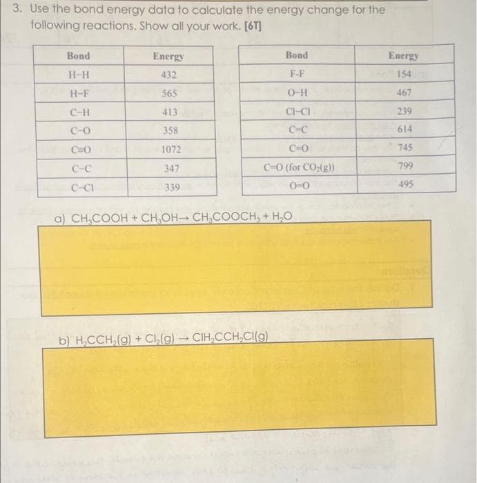 3. Use the bond energy data to calculate the energy change for the
following reactions. Show all your work. [6T]
Bond
H-H
H-F
C-H
C-0
C=O
C-C
C-CI
Energy
432
565
413
358
1072
347
339
Bond
F-F
O-H
CI-CI
C-C
CHO
C-O (for CO₂(g))
0-0
a) CH₂COOH + CH₂OH-CH₂COOCH3 + H₂O
b) H₂CCH₂(g) + Cl₂(g) → CIH₂CCH₂Cl(g)
-
Energy
154
467
239
614
745
799
495