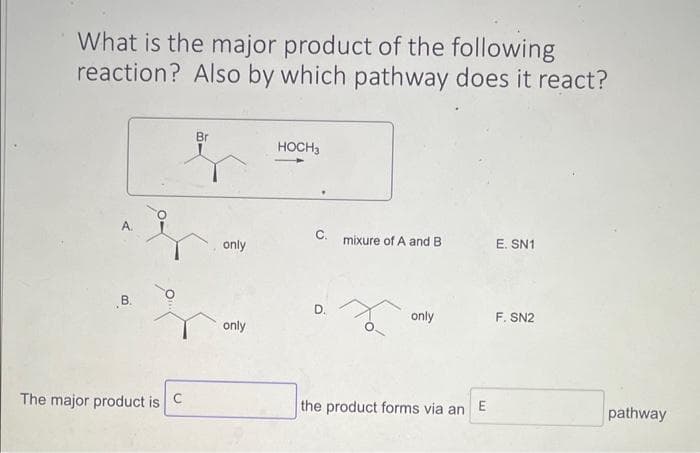 What is the major product of the following
reaction? Also by which pathway does it react?
A.
B.
The major product is
C
Br
only
only
HOCH 3
C. mixure of A and B
only
the product forms via an
E
E. SN1
F. SN2
pathway