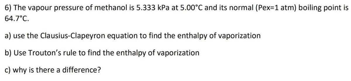 6) The vapour pressure of methanol is 5.333 kPa at 5.00°C and its normal (Pex=1 atm) boiling point is
64.7°C.
a) use the Clausius-Clapeyron equation to find the enthalpy of vaporization
b) Use Trouton's rule to find the enthalpy of vaporization
c) why is there a difference?