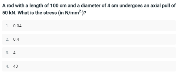 A rod with a length of 100 cm and a diameter of 4 cm undergoes an axial pull of
50 kN. What is the stress (in N/mm²)?
1. 0.04
2. 0.4
3. 4
4. 40
