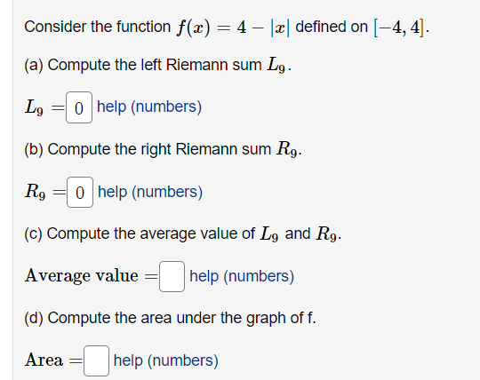 Consider the function f(x) = 4 − |x| defined on [-4, 4].
(a) Compute the left Riemann sum Lg.
Lg 0 help (numbers)
(b) Compute the right Riemann sum Rg.
R90 help (numbers)
(c) Compute the average value of Lg and Rg.
Average value=help (numbers)
(d) Compute the area under the graph of f.
help (numbers)
Area