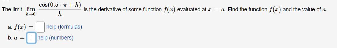 The limit lim
h→0
a. f(x)
b. a =
=
cos(0.5. π + h)
h
help (formulas)
help (numbers)
is the derivative of some function f(x) evaluated at x = a. Find the function f(x) and the value of a.