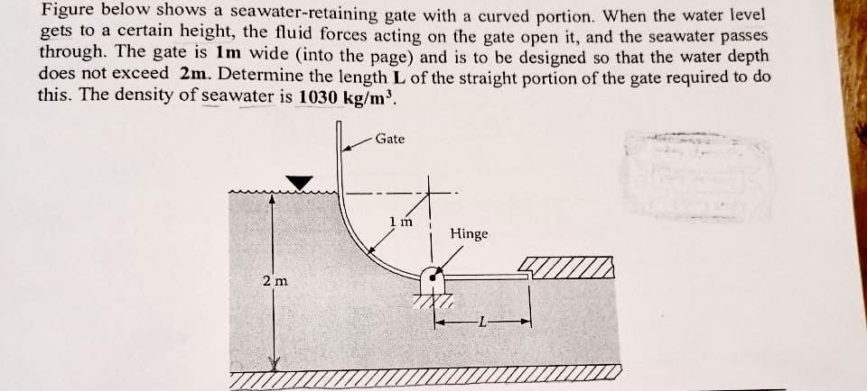 Figure below shows a seawater-retaining gate with a curved portion. When the water level
gets to a certain height, the fluid forces acting on the gate open it, and the seawater passes
through. The gate is 1m wide (into the page) and is to be designed so that the water depth
does not exceed 2m. Determine the length L of the straight portion of the gate required to do
this. The density of seawater is 1030 kg/m³.
Gate
1 m
Hinge
2 m
