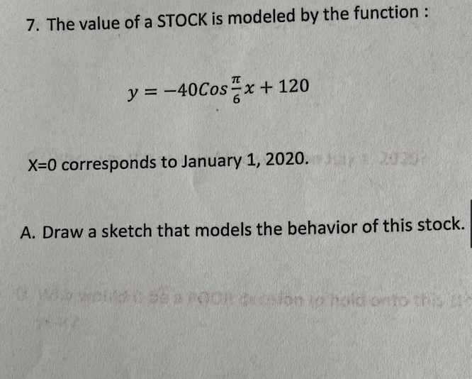 7. The value of a STOCK is modeled by the function :
y = -40Cos-x + 120
X=0 corresponds to January 1, 2020.
A. Draw a sketch that models the behavior of this stock.
wolld se aPOOH ion io hold onto this
