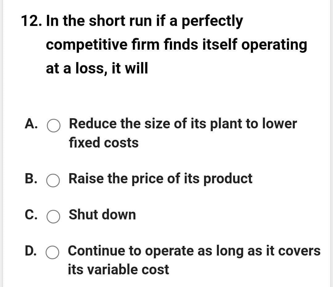 12. In the short run if a perfectly
competitive firm finds itself operating
at a loss, it will
A. O Reduce the size of its plant to lower
fixed costs
B. O Raise the price of its product
C. O Shut down
D. O Continue to operate as long as it covers
its variable cost
