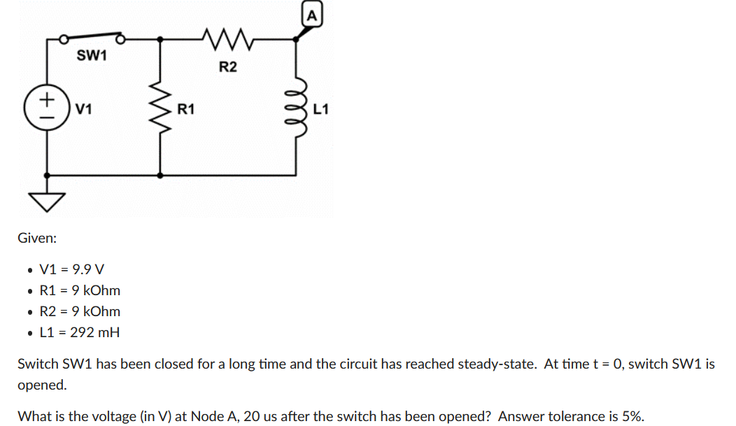 A
SW1
R2
V1
R1
L1
Given:
• V1 = 9.9 V
• R1 = 9 kOhm
• R2 = 9 kOhm
• L1 = 292 mH
Switch SW1 has been closed for a long time and the circuit has reached steady-state. At time t = 0, switch SW1 is
opened.
What is the voltage (in V) at Node A, 20 us after the switch has been opened? Answer tolerance is 5%.
+1
