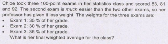 Chloe took three 100-point exams in her statistics class and scored 83, 81
and 92. The second exam is much easier than the two other exams, so her
professor has given it less weight. The weights for the three exams are:
• Exam 1: 35 % of her grade.
• Exam 2: 30 % of her grade.
• Exam 3: 35 % of her grade.
What is her final weighted average for the class?
