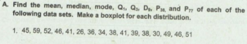 A. Find the mean, median, mode, Q,, Qs, D,, Pa, and P7 of each of the
following data sets. Make a boxplot for each distribution.
1. 45, 59, 52, 46, 41, 26, 36, 34, 38, 41, 39, 38, 30, 49, 46, 51
