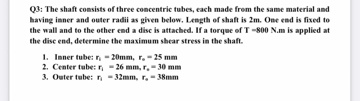 Q3: The shaft consists of three concentric tubes, each made from the same material and
having inner and outer radii as given below. Length of shaft is 2m. One end is fixed to
the wall and to the other end a disc is attached. If a torque of T =800 N.m is applied at
the disc end, determine the maximum shear stress in the shaft.
1. Inner tube: r¡ = 20mm, r, = 25 mm
2. Center tube: r; = 26 mm, r, = 30 mm
3. Outer tube: r; = 32mm, r, = 38mm
