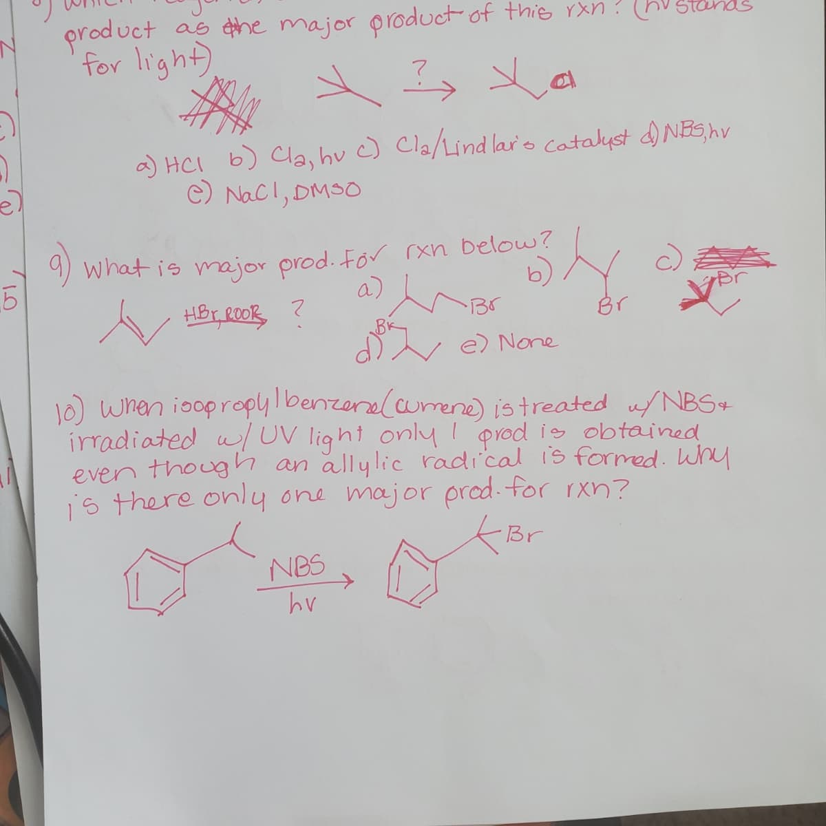 product
as ehe major product of this rxn? (hV Stan
for light)
a) HCI b) Cla, hu c) Cla/Lind lars Catalyst d NES,hv
c) Nacl, DMSO
9) what is major prod. For rxn below?
a)
b)
HBr ROOR
Br
Br
d e) None
10) wnen ioopropylbenzenal cumene) istreated u/ NBS+
irradiated u/UV light only 1 prod is obtained
even though an allylic radical is formed. Why
is there only one major prod.for rxn?
Br
NBS
hv
