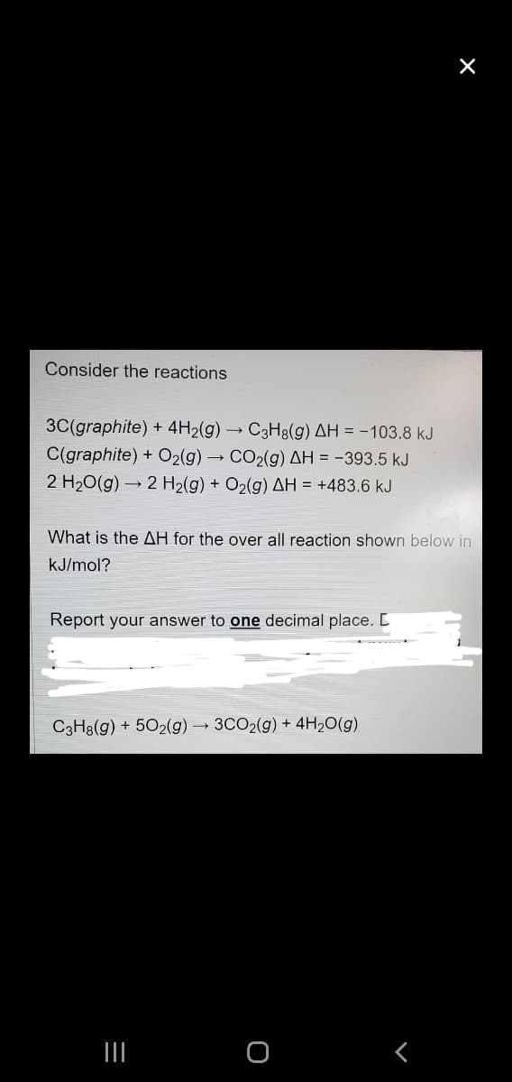 X
Consider the reactions
3C(graphite) + 4H2(g) → C3H8(g) AH = -103.8 kJ
C(graphite) + O2(g) → CO2(g) AH = -393.5 kJ
2 H20(g) → 2 H2(g) + O2(g) AH = +483.6 kJ
What is the AH for the over all reaction shown below in
kJ/mol?
Report your answer to one decimal place. L
C3H8(g) + 502(g) → 3CO2(g) + 4H2O(g)
