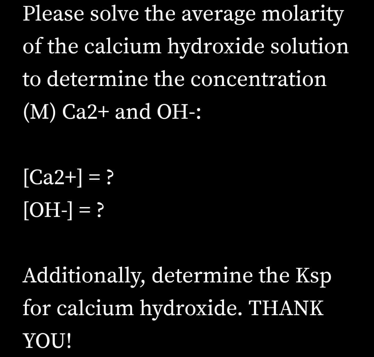 Please solve the average molarity
of the calcium hydroxide solution
to determine the concentration
(М) Са2+ and OH-:
[Ca2+] = ?
[OH-] = ?
Additionally, determine the Ksp
for calcium hydroxide. THANK
YOU!
