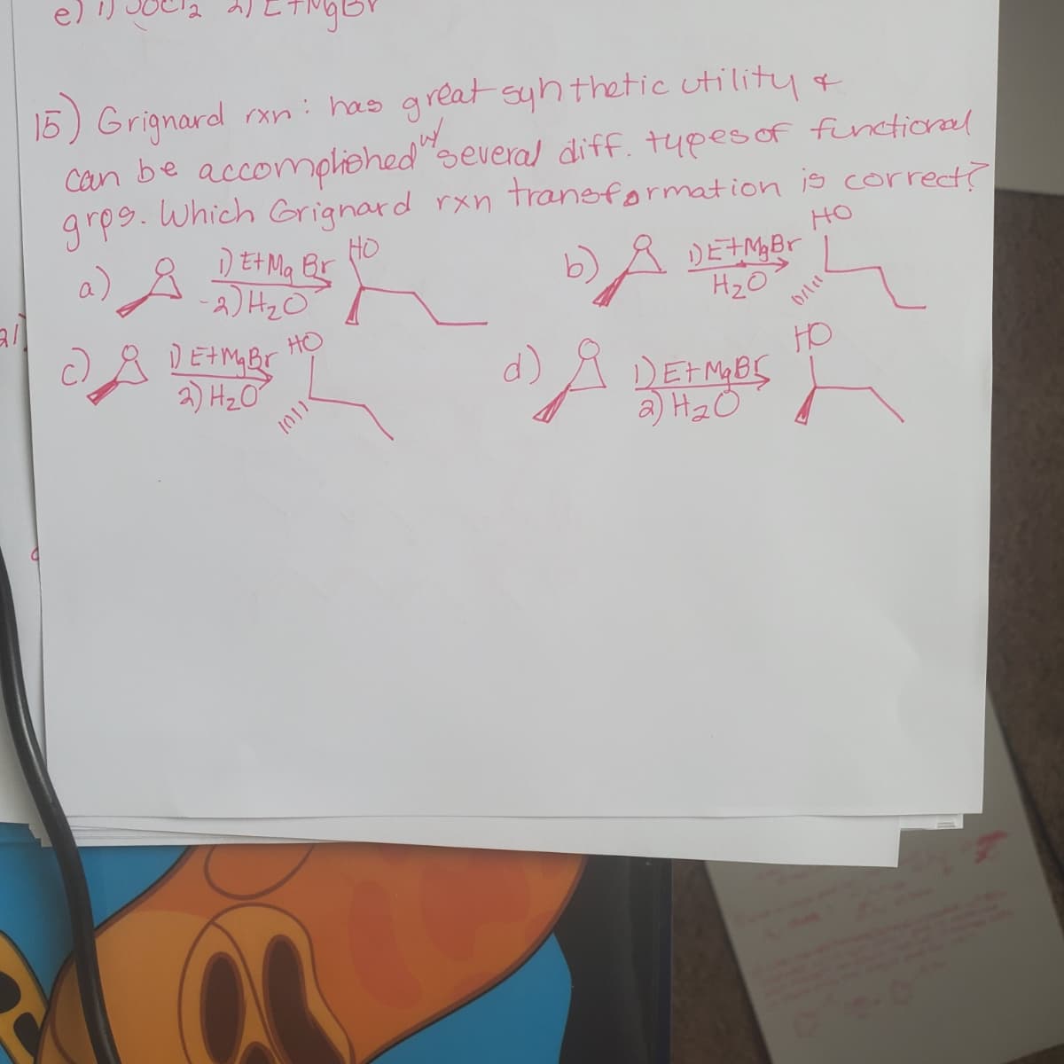 15) Grignard rxn: has great syh thetic utility*
Can be accompliehed"several diff. tupesof functional
Which Grignard rxn traneformation is correct?
grps.
DEH Ma Br
-2) HzO
DEHM Br
2) Hz O
HO
HO
DETM,Br
H20
a)
b)A
HO
HO
A DEFMBS
a) H2O
