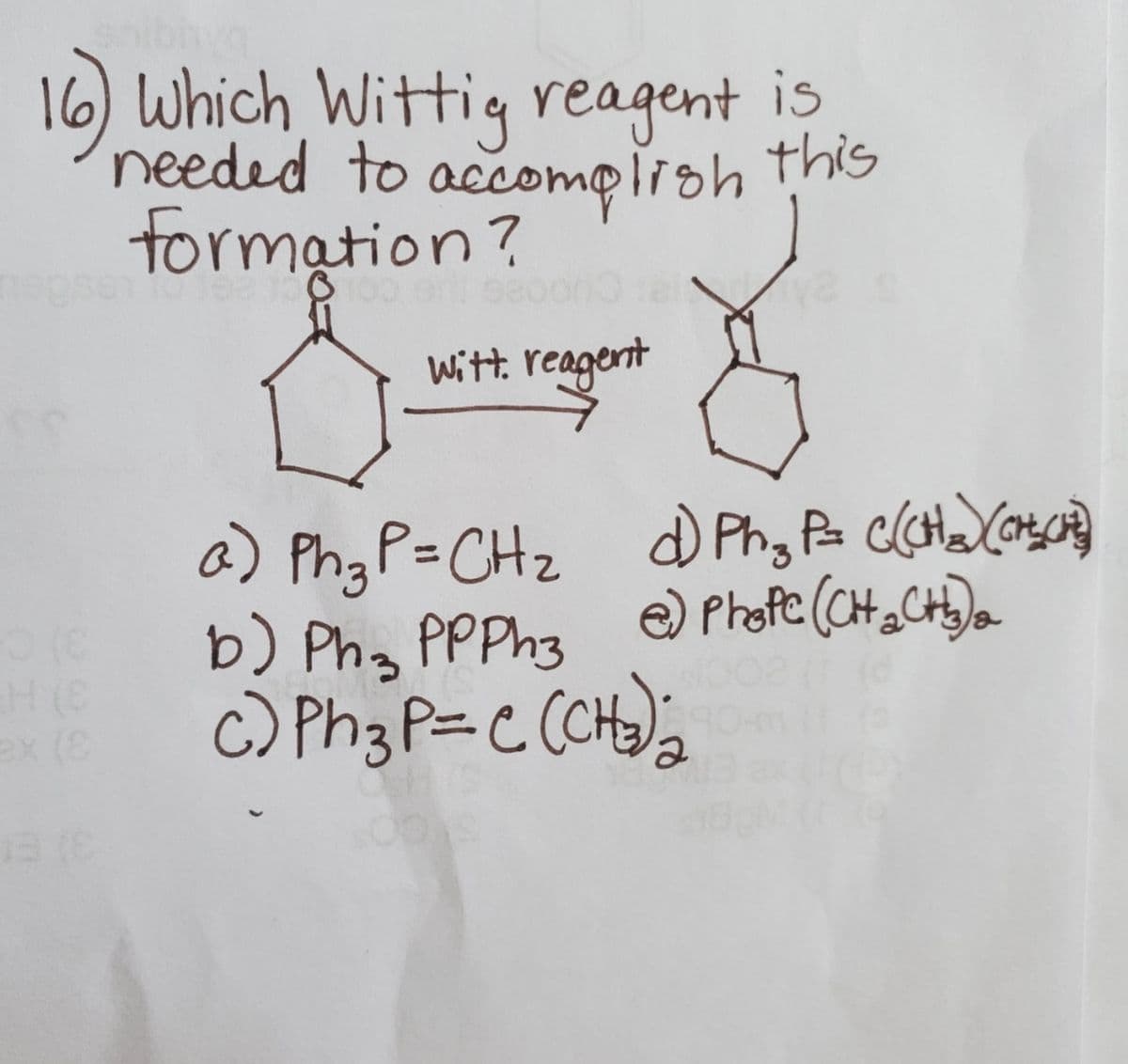 16) Which Wittig reagent is
needed to this
accomplioh
formation?
Witt. reagent
a) PhgP=CHz
b) Ph, PPPh3
c) Ph3 P=C (CH);
e) Phofe (CH , CH)a
ex (
